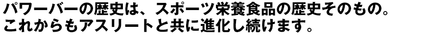 パワーバーの歴史は、スポーツ栄養食品の歴史そのもの。これからもアスリート
と共に進化し続けます。